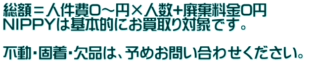 総額＝人件費0～円×人数+廃棄料金0円　　　 NIPPYは基本的にお買取り対象です。  不動・固着・欠品は、予めお問い合わせください。