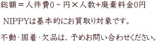 総額＝人件費0～円×人数+廃棄料金0円 　　　  NIPPYは基本的にお買取り対象です。    不動・固着・欠品は、予めお問い合わせください。