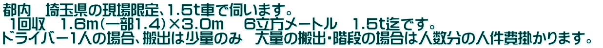 都内 埼玉県の現場限定、1.5t車で伺います。 1回収 1.6m(一部1.4)×3.0m 6立方メートル 1.5t迄です。 ドライバー1人の場合、搬出は少量のみ 大量の搬出・階段の場合は人数分の人件費掛かります。