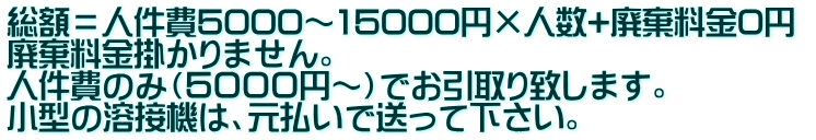 総額＝人件費5000～15000円×人数+廃棄料金0円  廃棄料金掛かりません。 人件費のみ（５０００円～）でお引取り致します。 小型の溶接機は、元払いで送って下さい。