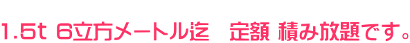           1.5ｔ 6立方メートル迄　定額 積み放題です。