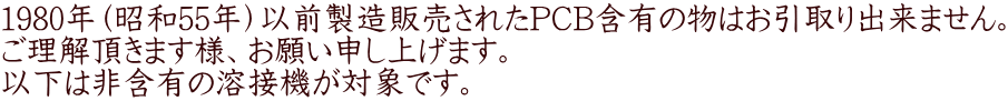 1980年（昭和55年）以前製造販売されたPCB含有の物はお引取り出来ません。 ご理解頂きます様、お願い申し上げます。 以下は非含有の溶接機が対象です。